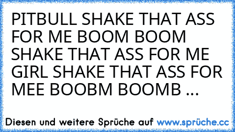 PITBULL SHAKE THAT ASS FOR ME BOOM BOOM SHAKE THAT ASS FOR ME GIRL SHAKE THAT ASS FOR MEE BOOBM BOOMB ...