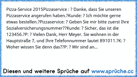 Pizza-Service 2015
Pizzaservice : ? Danke, dass Sie unseren Pizzaservice angerufen haben.?
Kunde: ? Ich möchte gerne etwas bestellen.?
Pizzaservice: ? Geben Sie mir bitte zuerst Ihre Sozialversicherungsnummer??
Kunde: ? Sicher, das ist die 123456.?
P: ? Vielen Dank, Herr Meyer. Sie wohnen in der Hauptstraße 7, und Ihre Telefonnummer lautet 891011.?
K: ? Woher wissen Sie denn das??
P: ? Wir sind...