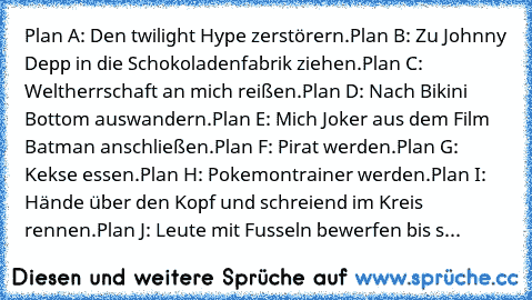 Plan A: Den twilight Hype zerstörern.
Plan B: Zu Johnny Depp in die Schokoladenfabrik ziehen.
Plan C: Weltherrschaft an mich reißen.
Plan D: Nach Bikini Bottom auswandern.
Plan E: Mich Joker aus dem Film Batman anschließen.
Plan F: Pirat werden.
Plan G: Kekse essen.
Plan H: Pokemontrainer werden.
Plan I: Hände über den Kopf und schreiend im Kreis rennen.
Plan J: Leute mit Fusseln bewerfen bis s...