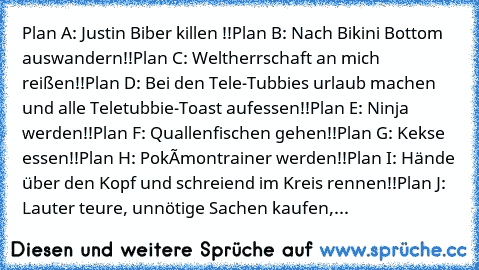 Plan A: Justin Biber killen !!
Plan B: Nach Bikini Bottom auswandern!!
Plan C: Weltherrschaft an mich reißen!!Plan D: Bei den Tele-Tubbies urlaub machen und alle Teletubbie-Toast aufessen!!Plan E: Ninja werden!!Plan F: Quallenfischen gehen!!Plan G: Kekse essen!!Plan H: Pokèmontrainer werden!!Plan I: Hände über den Kopf und schreiend im Kreis rennen!!Plan J: Lauter teure, unnötige Sachen kaufen,...