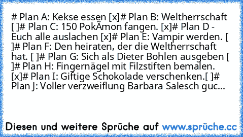 # Plan A: Kekse essen [x]
# Plan B: Weltherrschaft [ ]
# Plan C: 150 Pokémon fangen. [x]
# Plan D - Euch alle auslachen [x]
# Plan E: Vampir werden. [ ]
# Plan F: Den heiraten, der die Weltherrschaft hat. [ ]
# Plan G: Sich als Dieter Bohlen ausgeben [ ]
# Plan H: Fingernägel mit Filzstiften bemalen. [x]
# Plan I: Giftige Schokolade verschenken.[ ]
# Plan J: Voller verzweiflung Barbara Salesch ...