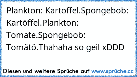 Plankton: Kartoffel.
Spongebob: Kartöffel.
Plankton: Tomate.
Spongebob: Tomätö.
Thahaha so geil xDDD