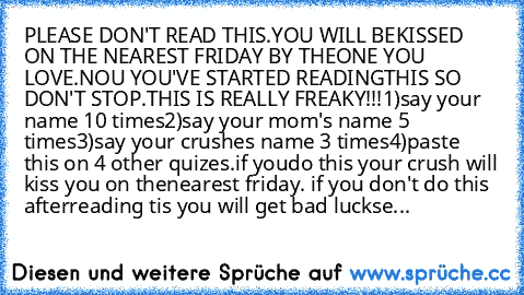 PLEASE DON'T READ THIS.YOU WILL BE
KISSED ON THE NEAREST FRIDAY BY THE
ONE YOU LOVE.NOU YOU'VE STARTED READING
THIS SO DON'T STOP.
THIS IS REALLY FREAKY!!!
1)say your name 10 times
2)say your mom's name 5 times
3)say your crushes name 3 times
4)paste this on 4 other quizes.if you
do this your crush will kiss you on the
nearest friday. if you don't do this after
reading tis you will get bad luck
se...