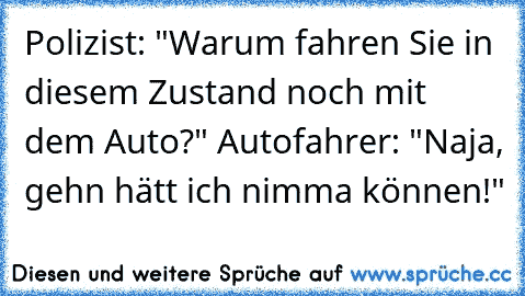 Polizist: "Warum fahren Sie in diesem Zustand noch mit dem Auto?" Autofahrer: "Naja, gehn hätt ich nimma können!"