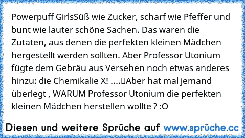 Powerpuff Girls
„Süß wie Zucker, scharf wie Pfeffer und bunt wie lauter schöne Sachen. Das waren die Zutaten, aus denen die perfekten kleinen Mädchen hergestellt werden sollten. Aber Professor Utonium fügte dem Gebräu aus Versehen noch etwas anderes hinzu: die Chemikalie X! ....“
Aber hat mal jemand überlegt , WARUM Professor Utonium die perfekten kleinen Mädchen herstellen wollte ? :O