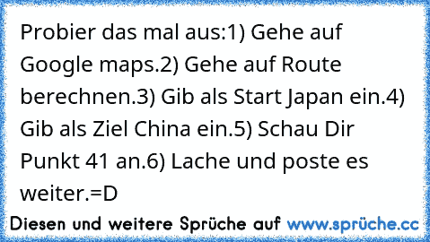 Probier das mal aus:
1) Gehe auf Google maps.
2) Gehe auf Route berechnen.
3) Gib als Start Japan ein.
4) Gib als Ziel China ein.
5) Schau Dir Punkt 41 an.
6) Lache und poste es weiter.
=D