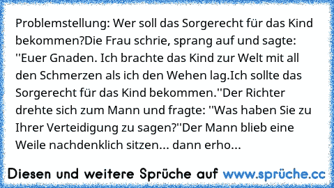 Problemstellung: Wer soll das Sorgerecht für das Kind bekommen?
Die Frau schrie, sprang auf und sagte: ''Euer Gnaden. Ich brachte das Kind zur Welt mit all den Schmerzen als ich den Wehen lag.
Ich sollte das Sorgerecht für das Kind bekommen.''
Der Richter drehte sich zum Mann und fragte: ''Was haben Sie zu Ihrer Verteidigung zu sagen?''
Der Mann blieb eine Weile nachdenklich sitzen... dann erho...