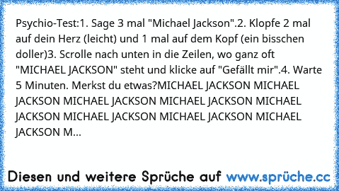 Psychio-Test:
1. Sage 3 mal "Michael Jackson".
2. Klopfe 2 mal auf dein Herz (leicht) und 1 mal auf dem Kopf (ein bisschen doller)
3. Scrolle nach unten in die Zeilen, wo ganz oft "MICHAEL JACKSON" steht und klicke auf "Gefällt mir".
4. Warte 5 Minuten. Merkst du etwas?
MICHAEL JACKSON MICHAEL JACKSON MICHAEL JACKSON MICHAEL JACKSON MICHAEL JACKSON MICHAEL JACKSON MICHAEL JACKSON MICHAEL JACKSO...