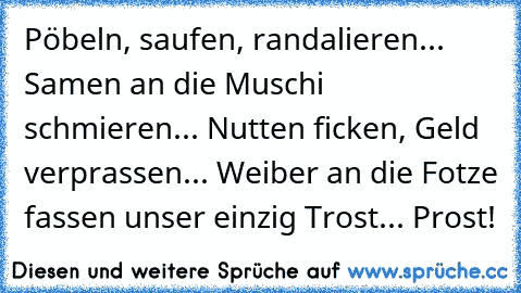 Pöbeln, saufen, randalieren... Samen an die Muschi schmieren... Nutten ficken, Geld verprassen... Weiber an die Fotze fassen unser einzig Trost... Prost!