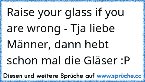 Raise your glass if you are wrong - Tja liebe Männer, dann hebt schon mal die Gläser :P