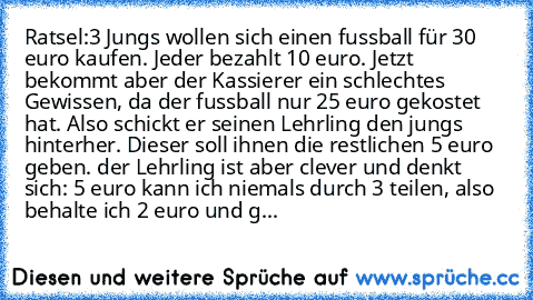 Ratsel:
3 Jungs wollen sich einen fussball für 30 euro kaufen. Jeder bezahlt 10 euro. Jetzt bekommt aber der Kassierer ein schlechtes Gewissen, da der fussball nur 25 euro gekostet hat. Also schickt er seinen Lehrling den jungs hinterher. Dieser soll ihnen die restlichen 5 euro geben. der Lehrling ist aber clever und denkt sich: 5 euro kann ich niemals durch 3 teilen, also behalte ich 2 euro un...