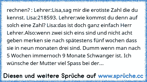 rechnen? : Lehrer:Lisa,sag mir die erotiste Zahl die du kennst. Lisa:218593. Lehrer:wie kommst du denn auf solch eine Zahl? Lisa:das ist doch ganz einfach Herr Lehrer.Also:wenn zwei sich eins sind und nicht acht geben merken sie nach spätestens fünf wochen dass sie in neun monaten drei sind. 
Dumm wenn man nach 5 Wochen immernoch 9 Monate Schwanger ist. Ich wünsche der Mutter viel Spass bei der...