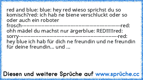 red and blue: 
blue: hey red wieso sprichst du so komisch?
red: ich hab ne biene verschluckt oder so oder auch ein roboter frosch
-------------------------------------------------------------
red: ohh mädel du machst nur ärger
blue: RED!!!!!
red: sorry
-------------------------------------------------------------
red: hey blue ich hab für dich ne freundin und ne freundin für deine freundin... u...