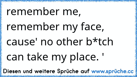 remember me, remember my face, cause' no other b*tch can take my place. ♥'