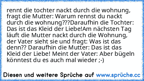 rennt die tochter nackt durch die wohnung, fragt die Mutter: Warum rennst du nackt durch die wohnung???
Daraufhin die Tochter: Das ist das Kleid der Liebe!
Am nächsten Tag läuft die Mutter nackt durch die Wohnung, der Vater sieht sie und fragt: Was ist das denn?? Daraufhin die Mutter: Das ist das Kleid der Liebe! Meint der Vater: Aber bügeln könntest du es auch mal wieder ;-)