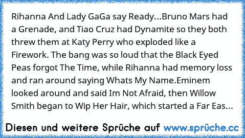 Rihanna And Lady GaGa say Ready...Bruno Mars had a Grenade, and Tiao Cruz had Dynamite so they both threw them at Katy Perry who exploded like a Firework.﻿ The bang was so loud that the Black Eyed Peas﻿ forgot The Time,﻿ while Rihanna had memory﻿ loss and ran around saying Whats My Name.Eminem﻿ looked around and said Im﻿ Not﻿ Afraid, then Willow Smith began to Wip Her Hair, which started a Far Eas...