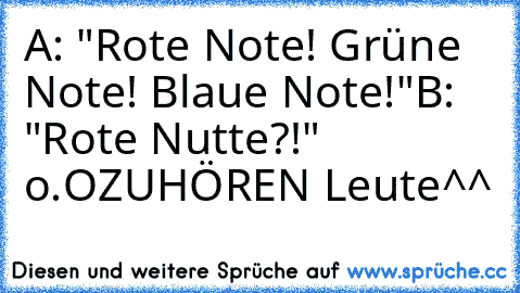 A: "Rote Note! Grüne Note! Blaue Note!"
B: "Rote Nutte?!" o.O
ZUHÖREN Leute^^