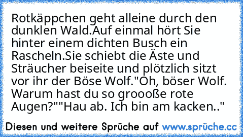 Rotkäppchen geht alleine durch den dunklen Wald.
Auf einmal hört Sie hinter einem dichten Busch ein Rascheln.
Sie schiebt die Äste und Sträucher beiseite und plötzlich sitzt vor ihr der Böse Wolf.
"Oh, böser Wolf. Warum hast du so groooße rote Augen?"
"Hau ab. Ich bin am kacken.."