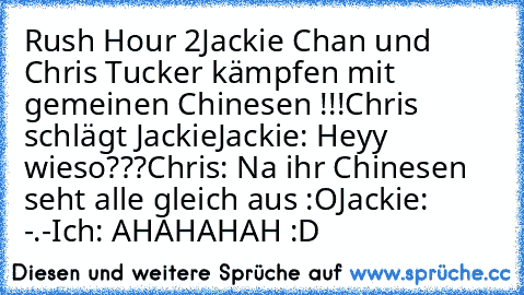 Rush Hour 2
Jackie Chan und Chris Tucker kämpfen mit gemeinen Chinesen !!!
Chris schlägt Jackie
Jackie: Heyy wieso???
Chris: Na ihr Chinesen seht alle gleich aus :O
Jackie: -.-
Ich: AHAHAHAH :D