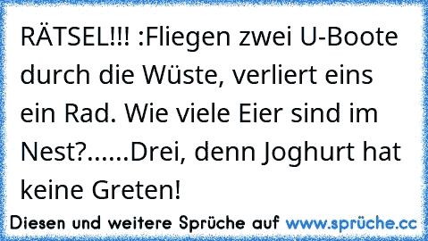 RÄTSEL!!! :
Fliegen zwei U-Boote durch die Wüste, verliert eins ein Rad. Wie viele Eier sind im Nest?
...
...
Drei, denn Joghurt hat keine Greten!