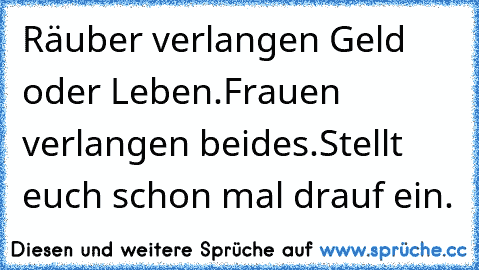 Räuber verlangen Geld oder Leben.
Frauen verlangen beides.
Stellt euch schon mal drauf ein.