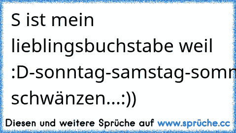 S ist mein lieblingsbuchstabe weil :D
-sonntag
-samstag
-sommer
-shoppen
-schwimmen
-sonnenbrille
-strand
-schlafen
-sonne
-schule schwänzen
...:))