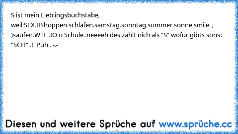 S ist mein Lieblingsbuchstabe, weil:
SEX.!!
Shoppen.
schlafen.
samstag.
sonntag.
sommer.
sonne.
smile. ; )
saufen.
WTF..!O.o Schule..
neeeeh des zählt nich als "S" wofür gibts sonst "SCH"..!  Puh.. -.-'