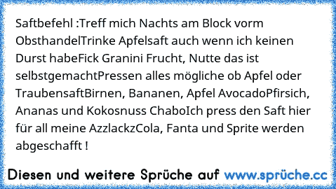 Saftbefehl :
Treff mich Nachts am Block vorm Obsthandel
Trinke Apfelsaft auch wenn ich keinen Durst habe
Fick Granini Frucht, Nutte das ist selbstgemacht
Pressen alles mögliche ob Apfel oder Traubensaft
Birnen, Bananen, Apfel Avocado
Pfirsich, Ananas und Kokosnuss Chabo
Ich press den Saft hier für all meine Azzlackz
Cola, Fanta und Sprite werden abgeschafft !