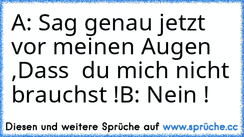 A: Sag genau jetzt vor meinen Augen ,
Dass  du mich nicht brauchst !
B: Nein !