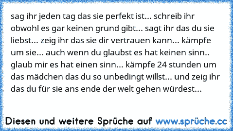 sag ihr jeden tag das sie perfekt ist... schreib ihr obwohl es gar keinen grund gibt... sagt ihr das du sie liebst... zeig ihr das sie dir vertrauen kann... kämpfe um sie... auch wenn du glaubst es hat keinen sinn.. glaub mir es hat einen sinn... kämpfe 24 stunden um das mädchen das du so unbedingt willst... und zeig ihr das du für sie ans ende der welt gehen würdest... ♥ ♥