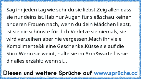 Sag ihr jeden tag wie sehr du sie liebst.
Zeig allen dass sie nur deins ist.
Hab nur Augen für sie&schau keinen anderen Frauen nach, wenn du dein Mädchen liebst, ist sie die schönste für dich.
Verletze sie niemals, sie wird verzeihen aber nie vergessen.
Mach ihr viele Komplimente&kleine Geschenke.
Küsse sie auf die Stirn.
Wenn sie weint, halte sie im Arm&warte bis sie dir alles erzählt; wenn sie w...