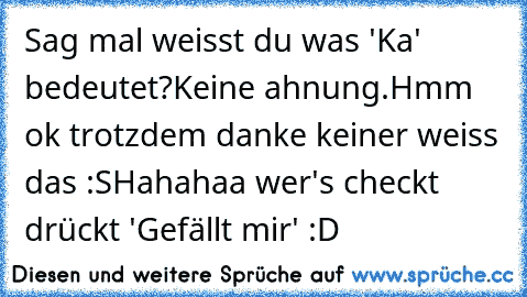 Sag mal weisst du was 'Ka' bedeutet?
Keine ahnung.
Hmm ok trotzdem danke keiner weiss das :S
Hahahaa wer's checkt drückt 'Gefällt mir' :D