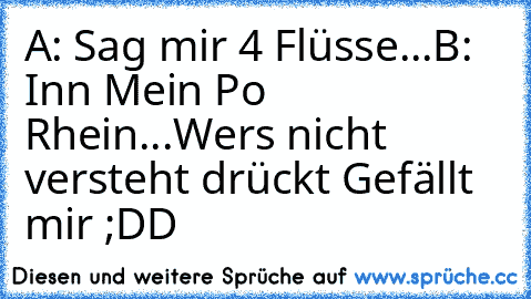 A: Sag mir 4 Flüsse...
B: Inn Mein Po Rhein...
Wers nicht versteht drückt Gefällt mir ;DD