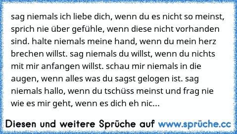 sag niemals ich liebe dich, wenn du es nicht so meinst, sprich nie über gefühle, wenn diese nicht vorhanden sind. halte niemals meine hand, wenn du mein herz brechen willst. sag niemals du willst, wenn du nichts mit mir anfangen willst. schau mir niemals in die augen, wenn alles was du sagst gelogen ist. sag niemals hallo, wenn du tschüss meinst und frag nie wie es mir geht, wenn es dich eh nic...