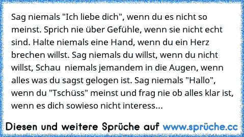 Sag niemals "Ich liebe dich", wenn du es nicht so meinst. Sprich nie über Gefühle, wenn sie nicht echt sind. Halte niemals eine Hand, wenn du ein Herz brechen willst. Sag niemals du willst, wenn du nicht willst, Schau  niemals jemandem in die Augen, wenn alles was du sagst gelogen ist. Sag niemals "Hallo", wenn du "Tschüss" meinst und frag nie ob alles klar ist, wenn es dich sowieso nicht interess...