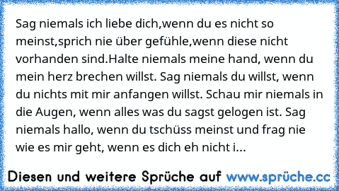 Sag niemals ich liebe dich,wenn du es nicht so meinst,sprich nie über gefühle,wenn diese nicht vorhanden sind.Halte niemals meine hand, wenn du mein herz brechen willst. Sag niemals du willst, wenn du nichts mit mir anfangen willst. Schau mir niemals in die Augen, wenn alles was du sagst gelogen ist. Sag niemals hallo, wenn du tschüss meinst und frag nie wie es mir geht, wenn es dich eh nicht i...