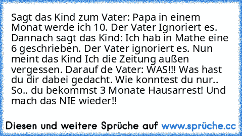 Sagt das Kind zum Vater: Papa in einem Monat werde ich 10. Der Vater Ignoriert es. Dannach sagt das Kind: Ich hab in Mathe eine 6 geschrieben. Der Vater ignoriert es. Nun meint das Kind Ich die Zeitung außen vergessen. Darauf de Vater: WAS!!! Was hast du dir dabei gedacht. Wie konntest du nur.. So.. du bekommst 3 Monate Hausarrest! Und mach das NIE wieder!!
☺