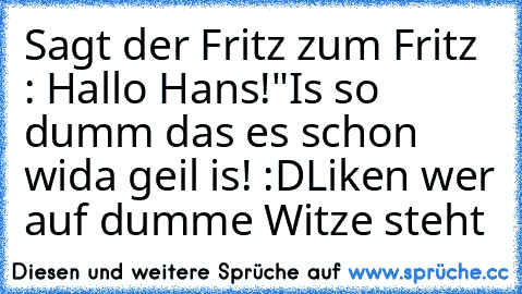 Sagt der Fritz zum Fritz : Hallo Hans!"
Is so dumm das es schon wida geil is! :D
Liken wer auf dumme Witze steht ♥