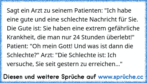 Sagt ein Arzt zu seinem Patienten: "Ich habe eine gute und eine schlechte Nachricht für Sie. Die Gute ist: Sie haben eine extrem gefährliche Krankheit, die man nur 24 Stunden überlebt!" Patient: "Oh mein Gott! Und was ist dann die Schlechte?" Arzt: "Die Schlechte ist: Ich versuche, Sie seit gestern zu erreichen..."