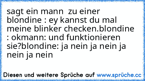 sagt ein mann  zu einer  blondine : ey kannst du mal meine blinker checken.
blondine : ok
mann: und funktionieren sie?
blondine: ja nein ja nein ja nein ja nein