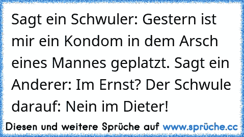 Sagt ein Schwuler: Gestern ist mir ein Kondom in dem Arsch eines Mannes geplatzt. Sagt ein Anderer: Im Ernst? Der Schwule darauf: Nein im Dieter!