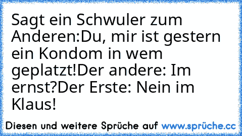 Sagt ein Schwuler zum Anderen:
Du, mir ist gestern ein Kondom in wem geplatzt!
Der andere: Im ernst?
Der Erste: Nein im Klaus!