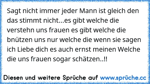 Sagt nicht immer jeder Mann ist gleich den das stimmt nicht...es gibt welche die verstehn uns frauen es gibt welche die bnützen uns nur welche die wenn sie sagen ich Liebe dich es auch ernst meinen Welche die uns frauen sogar schätzen..!!