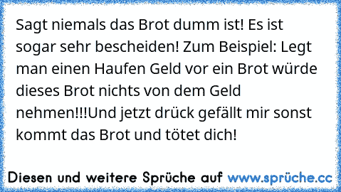 Sagt niemals das Brot dumm ist! Es ist sogar sehr bescheiden! Zum Beispiel: Legt man einen Haufen Geld vor ein Brot würde dieses Brot nichts von dem Geld nehmen!!!
Und jetzt drück gefällt mir sonst kommt das Brot und tötet dich!