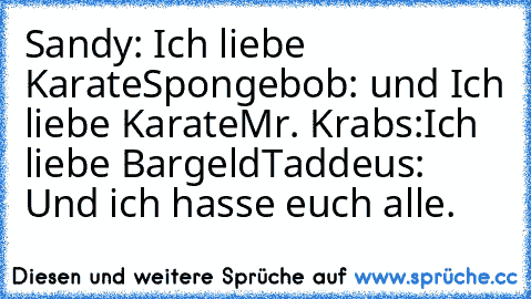Sandy: Ich liebe Karate
Spongebob: und Ich liebe Karate
Mr. Krabs:´Ich liebe Bargeld
Taddeus: Und ich hasse euch alle.