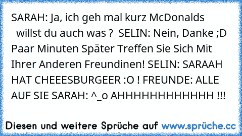 SARAH: Ja, ich geh mal kurz McDonalds
             willst du auch was ?  
SELIN: Nein, Danke ;D 
Paar Minuten Später Treffen Sie Sich Mit Ihrer Anderen Freundinen! 
SELIN: SARAAH HAT CHEEESBURGEER :O ! 
FREUNDE: ALLE AUF SIE 
SARAH: ^_o AHHHHHHHHHHHH !!!