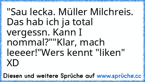 "Sau lecka. Müller Milchreis. Das hab ich ja total vergessn. Kann I nommal?"
"Klar, mach leeeer!"
Wer´s kennt "liken" XD