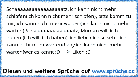 Schaaaaaaaaaaaaaaaaatz, ich kann nicht mehr schlafen(ich kann nicht mehr schlafen), bitte komm zu mir, ich kann nicht mehr warten( ich kann nicht mehr warten).
Schaaaaaaaaaaaaaatz, Mördan will dich haben,(ich will dich haben), ich liebe dich so sehr, ich kann nicht mehr warten(baby ich kann nicht mehr warten)
wer es kennt :D----->  Liken :D