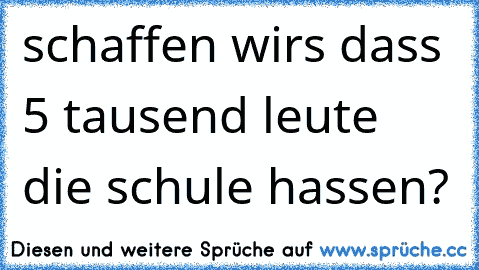 schaffen wir´s dass 5 tausend leute die schule hassen?