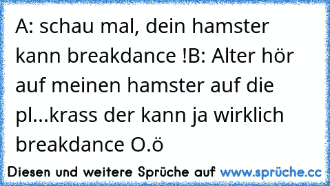 A: schau mal, dein hamster kann breakdance !
B: Alter hör auf meinen hamster auf die pl...krass der kann ja wirklich breakdance O.ö